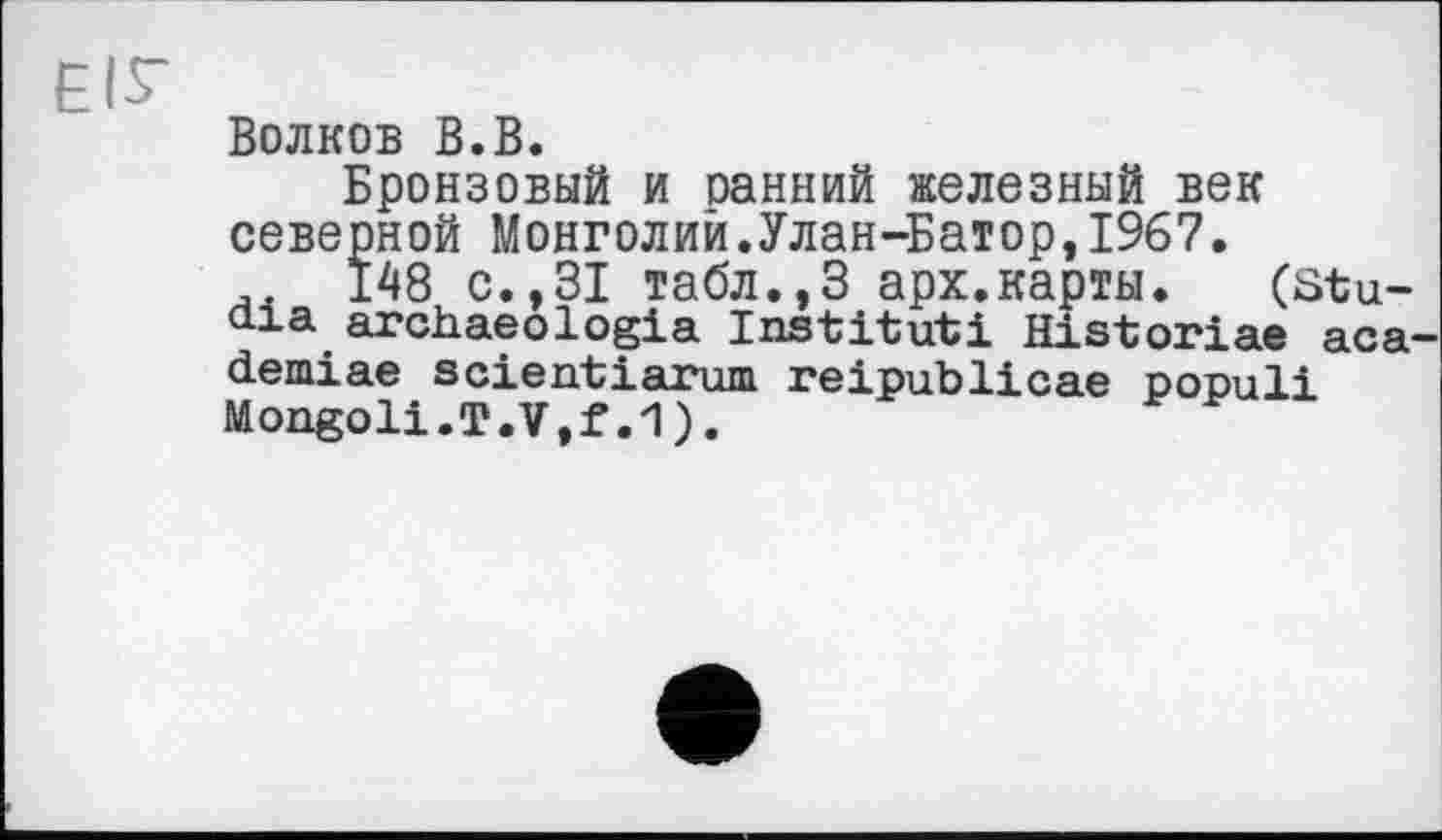 ﻿ЕІГ
Волков В.В.
Бронзовый и оанний железный век северной Монголии.Улан-Батор,1967.
148 с.,31 табл.,3 арх.карты. (Stu-0-1 a archaeologia Institut! Historiae аса-demiae scientiarum reipublicae populi Mongoli.T.V,f.1).